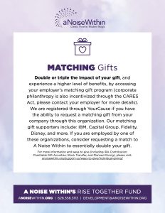 Matching Gifts Double or triple the impact of your gift, and experience a higher level of benefits, by accessing your employer’s matching gift program (corporate philanthropy is also incentivized through the CARES Act, please contact your employer for more details). We are registered through YourCause if you have the ability to request a matching gift from your company through this organization. Our matching gift supporters include: IBM, Capital Group, Fidelity, Disney, and more. If you are employed by one of these organizations, consider requesting a match to A Noise Within to essentially double your gift. For more information and ways to give (including IRA Contribution, Charitable Gift Annuities, Stock Transfer, and Planned Giving), please visit: anoisewithin.org/support-us/ways-to-give/individual-giving/