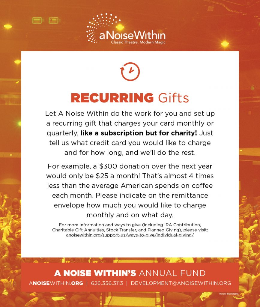 Recurring Gifts. Let A Noise Within do the work for you and set up a recurring gift that charges your card monthly or quarterly, like a subscription but for charity! Just tell us what credit card you would like to charge and for how long, and we’ll do the rest. For example, a $300 donation over the next year would only be $25 a month! That’s almost 4 times less than the average American spends on coffee each month. Please indicate on the remittance envelope how much you would like to charge monthly on what day. For more information and ways to give (including IRA Contribution, Charitable Gift Annuities, Stock Transfer, and Planned Giving), please visit: anoisewithin.org/support-us/ways-to-give/individual-giving/